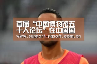首届“中国博物馆五十人论坛”在中国国家博物馆举办‘pg电子试玩’(图2) pg电子